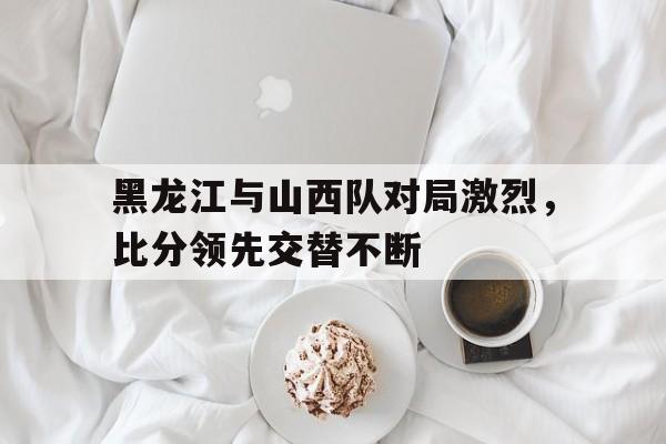 黑龙江与山西队对局激烈，比分领先交替不断的简单介绍